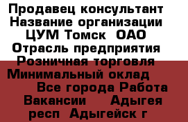 Продавец-консультант › Название организации ­ ЦУМ Томск, ОАО › Отрасль предприятия ­ Розничная торговля › Минимальный оклад ­ 20 000 - Все города Работа » Вакансии   . Адыгея респ.,Адыгейск г.